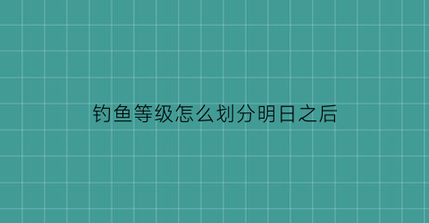 钓鱼等级怎么划分明日之后(明日之后钓鱼最高等级是多少)