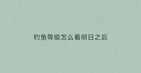 钓鱼等级怎么看明日之后(明日之后在哪查看钓鱼等级)