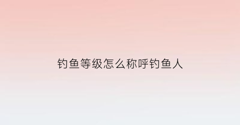 “钓鱼等级怎么称呼钓鱼人(钓鱼等级怎么称呼钓鱼人呢)