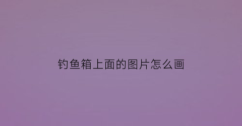 钓鱼箱上面的图片怎么画(钓鱼箱结构图)
