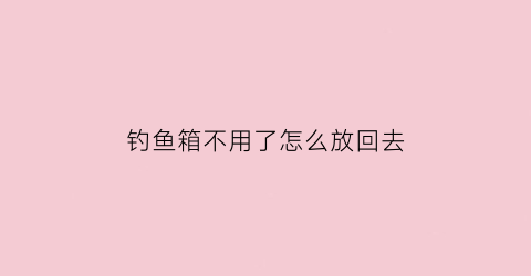 钓鱼箱不用了怎么放回去(钓鱼箱不用了怎么放回去处理)