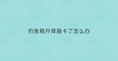 “钓鱼箱升降器卡了怎么办(钓箱升降腿卡死)