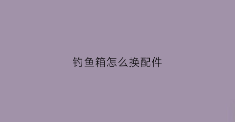 钓鱼箱怎么换配件(钓鱼箱怎么组装)