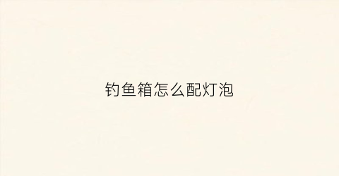 钓鱼箱怎么配灯泡(钓鱼箱怎么配灯泡视频)