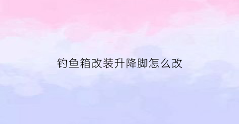 “钓鱼箱改装升降脚怎么改(钓鱼箱改装升降脚怎么改的)