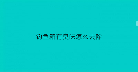 “钓鱼箱有臭味怎么去除(钓鱼箱有臭味怎么去除掉)