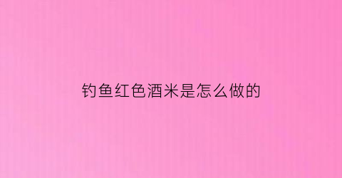 钓鱼红色酒米是怎么做的(钓鱼红色酒米是怎么做的图片)