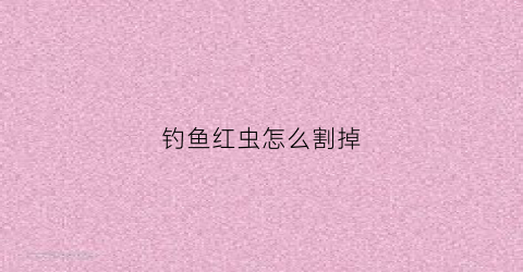 钓鱼红虫怎么割掉(钓鱼的红虫怎么弄)