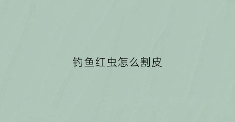钓鱼红虫怎么割皮(钓鱼红虫怎么割皮的)