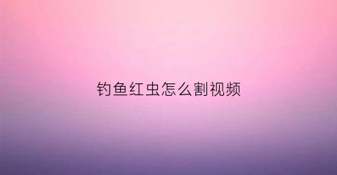 钓鱼红虫怎么割视频(红虫怎么做钓)