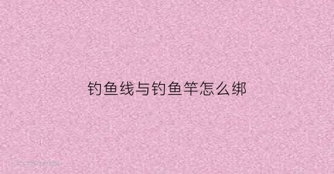 钓鱼线与钓鱼竿怎么绑(钓鱼线与钓鱼竿怎么绑的)