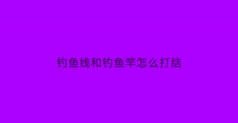 “钓鱼线和钓鱼竿怎么打结(钓鱼线和钓鱼竿怎么打结视频)