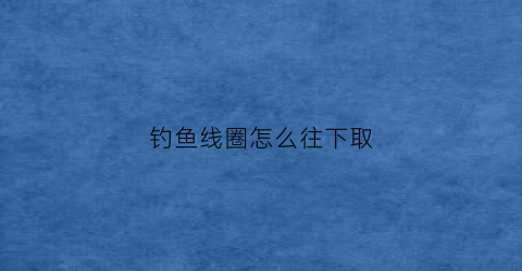 钓鱼线圈怎么往下取(钓鱼主线圈)