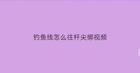 钓鱼线怎么往杆尖绑视频(鱼线竿尖绑法)