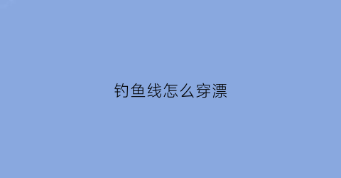 钓鱼线怎么穿漂(钓鱼线怎么穿漂视频教程)