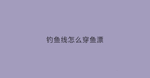 钓鱼线怎么穿鱼漂(怎样穿钓鱼线组)