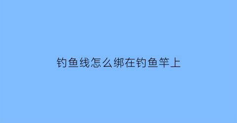 钓鱼线怎么绑在钓鱼竿上(钓鱼鱼线怎么绑鱼竿绑法)