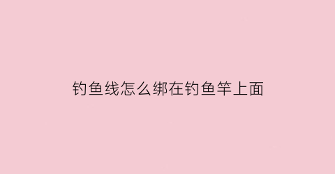 钓鱼线怎么绑在钓鱼竿上面(钓鱼线如何绑在鱼竿上)