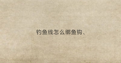 钓鱼线怎么绑鱼钩(钓鱼线怎么绑鱼钩)