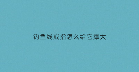 钓鱼线戒指怎么给它撑大(鱼线怎么缠戒指视频教程)