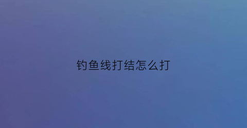 钓鱼线打结怎么打(钓鱼线打结的方法)
