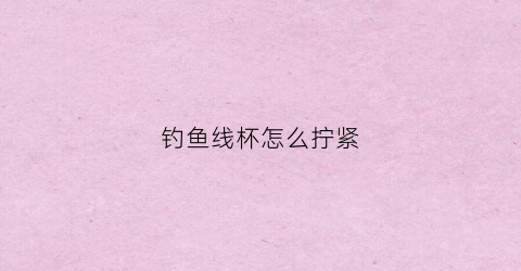 钓鱼线杯怎么拧紧(钓鱼线杯线怎么绑)