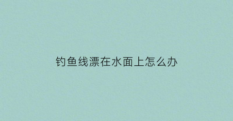 钓鱼线漂在水面上怎么办