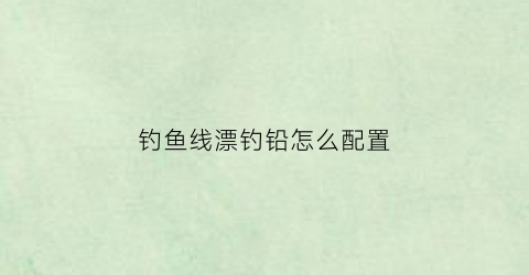 钓鱼线漂钓铅怎么配置(钓鱼线漂钓铅怎么配置最好)