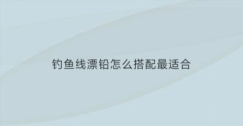 “钓鱼线漂铅怎么搭配最适合(钓鱼鱼线和鱼漂的使用方法)