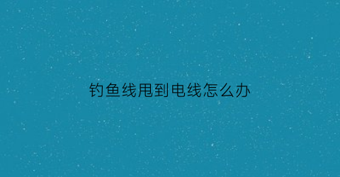 “钓鱼线甩到电线怎么办(钓鱼线甩到电线怎么办视频)