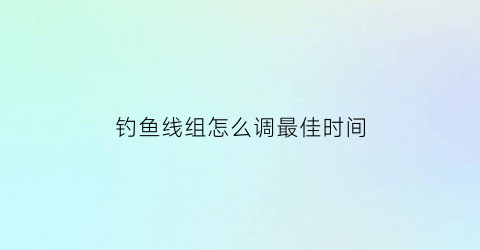 “钓鱼线组怎么调最佳时间(钓鱼的线组怎么配置)