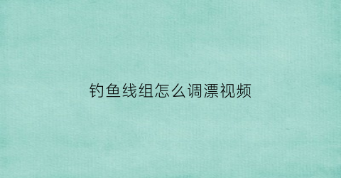 钓鱼线组怎么调漂视频(钓鱼线组视频教程)