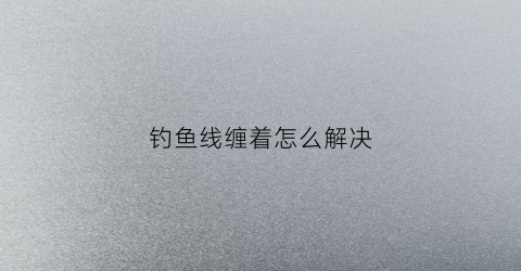 钓鱼线缠着怎么解决(钓鱼线缠住了怎么办)