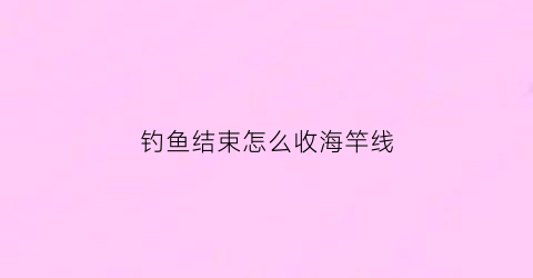 钓鱼结束怎么收海竿线(钓鱼结束怎么收海竿线视频)
