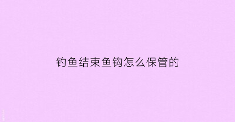 钓鱼结束鱼钩怎么保管的(钓完鱼后鱼线鱼钩怎么收纳)