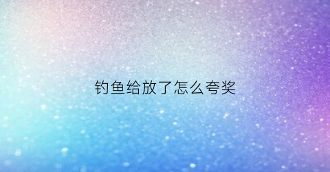 钓鱼给放了怎么夸奖(钓鱼的朋友圈怎么评论)