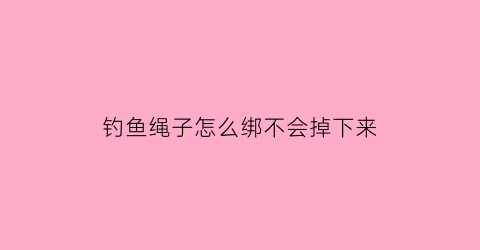 “钓鱼绳子怎么绑不会掉下来(钓鱼绳绑法)