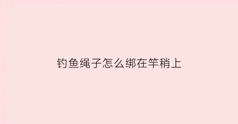 钓鱼绳子怎么绑在竿稍上(钓竿怎样绑钓鱼线)