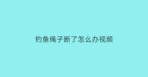 钓鱼绳子断了怎么办视频(钓鱼绳子打结视频教程)