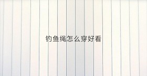 钓鱼绳怎么穿好看(钓鱼绳怎么绑到钓鱼竿)