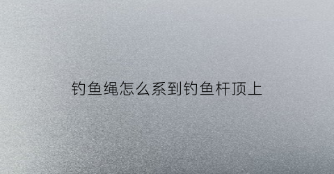 钓鱼绳怎么系到钓鱼杆顶上(钓鱼绳头咋绑杆上)