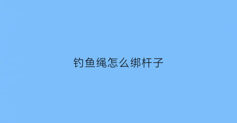 钓鱼绳怎么绑杆子(钓鱼绳结系法)