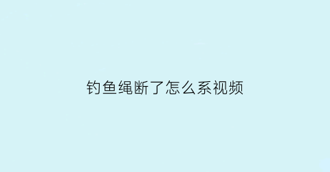 “钓鱼绳断了怎么系视频(钓鱼绳断了怎么系视频教学)