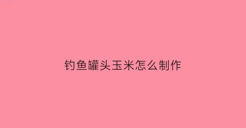 钓鱼罐头玉米怎么制作(玉米罐头钓什么鱼)