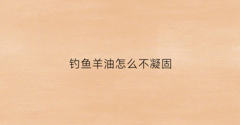 钓鱼羊油怎么不凝固(羊油做钓鱼饵料)