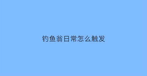 钓鱼翁日常怎么触发(钓鱼翁网站怎么没有了)