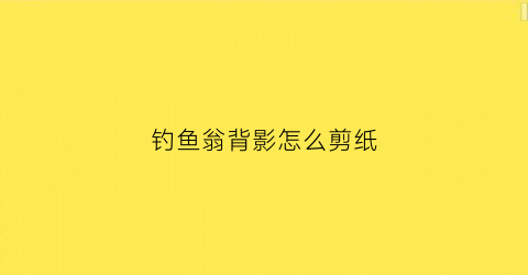 钓鱼翁背影怎么剪纸(钓鱼翁壁纸)