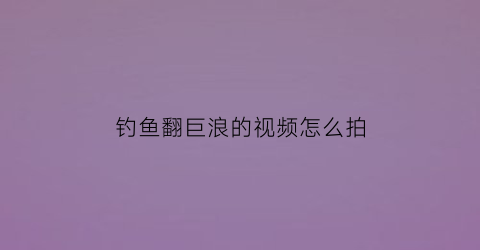 钓鱼翻巨浪的视频怎么拍(钓鱼翻车是什么意思)
