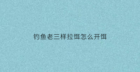 “钓鱼老三样拉饵怎么开饵(钓鱼老三样拉饵怎么开饵快)