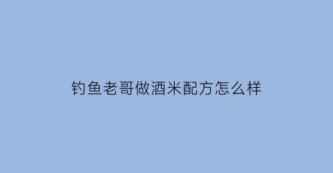 钓鱼老哥做酒米配方怎么样(钓鱼酒米绝密配方大全)
